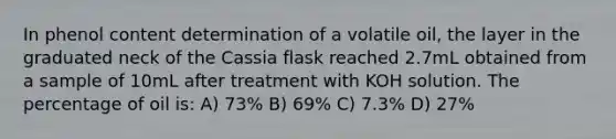 In phenol content determination of a volatile oil, the layer in the graduated neck of the Cassia flask reached 2.7mL obtained from a sample of 10mL after treatment with KOH solution. The percentage of oil is: A) 73% B) 69% C) 7.3% D) 27%