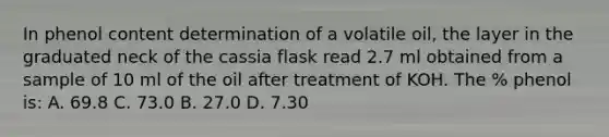 In phenol content determination of a volatile oil, the layer in the graduated neck of the cassia flask read 2.7 ml obtained from a sample of 10 ml of the oil after treatment of KOH. The % phenol is: A. 69.8 C. 73.0 B. 27.0 D. 7.30