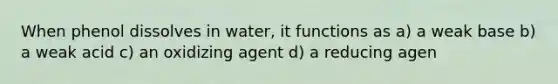 When phenol dissolves in water, it functions as a) a weak base b) a weak acid c) an oxidizing agent d) a reducing agen