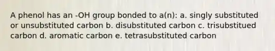 A phenol has an -OH group bonded to a(n): a. singly substituted or unsubstituted carbon b. disubstituted carbon c. trisubstitued carbon d. aromatic carbon e. tetrasubstituted carbon