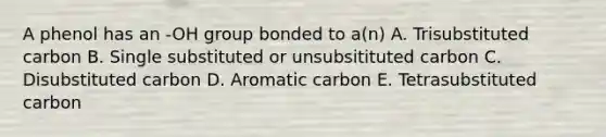 A phenol has an -OH group bonded to a(n) A. Trisubstituted carbon B. Single substituted or unsubsitituted carbon C. Disubstituted carbon D. Aromatic carbon E. Tetrasubstituted carbon