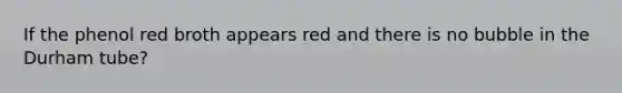 If the phenol red broth appears red and there is no bubble in the Durham tube?