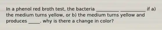 In a phenol red broth test, the bacteria __________ ___________ if a) the medium turns yellow, or b) the medium turns yellow and produces _____. why is there a change in color?