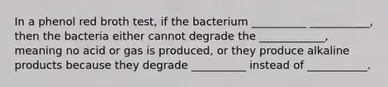 In a phenol red broth test, if the bacterium __________ ___________, then the bacteria either cannot degrade the ____________, meaning no acid or gas is produced, or they produce alkaline products because they degrade __________ instead of ___________.