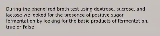 During the phenol red broth test using dextrose, sucrose, and lactose we looked for the presence of positive sugar fermentation by looking for the basic products of fermentation. true or False