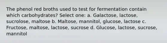 The phenol red broths used to test for fermentation contain which carbohydrates? Select one: a. Galactose, lactose, sucrolose, maltose b. Maltose, mannitol, glucose, lactose c. Fructose, maltose, lactose, sucrose d. Glucose, lactose, sucrose, mannitol