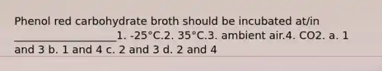 Phenol red carbohydrate broth should be incubated at/in ___________________1. -25°C.2. 35°C.3. ambient air.4. CO2. a. 1 and 3 b. 1 and 4 c. 2 and 3 d. 2 and 4