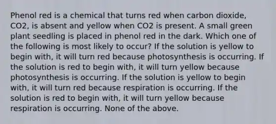 Phenol red is a chemical that turns red when carbon dioxide, CO2, is absent and yellow when CO2 is present. A small green plant seedling is placed in phenol red in the dark. Which one of the following is most likely to occur? If the solution is yellow to begin with, it will turn red because photosynthesis is occurring. If the solution is red to begin with, it will turn yellow because photosynthesis is occurring. If the solution is yellow to begin with, it will turn red because respiration is occurring. If the solution is red to begin with, it will turn yellow because respiration is occurring. None of the above.