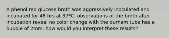 A phenol red glucose broth was aggressively inoculated and incubated for 48 hrs at 37*C. observations of the broth after incubation reveal no color change with the durham tube has a bubble of 2mm. how would you interpret these results?
