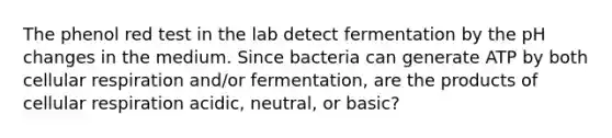 The phenol red test in the lab detect fermentation by the pH changes in the medium. Since bacteria can generate ATP by both cellular respiration and/or fermentation, are the products of cellular respiration acidic, neutral, or basic?