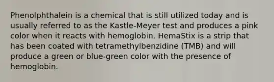 Phenolphthalein is a chemical that is still utilized today and is usually referred to as the Kastle-Meyer test and produces a pink color when it reacts with hemoglobin. HemaStix is a strip that has been coated with tetramethylbenzidine (TMB) and will produce a green or blue-green color with the presence of hemoglobin.