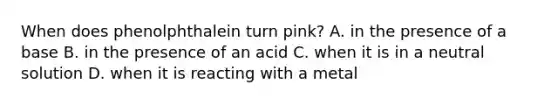 When does phenolphthalein turn pink? A. in the presence of a base B. in the presence of an acid C. when it is in a neutral solution D. when it is reacting with a metal