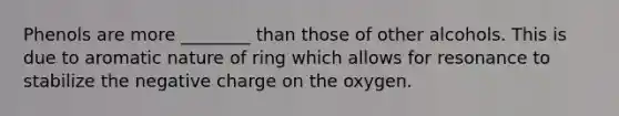 Phenols are more ________ than those of other alcohols. This is due to aromatic nature of ring which allows for resonance to stabilize the negative charge on the oxygen.