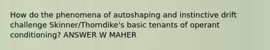 How do the phenomena of autoshaping and instinctive drift challenge Skinner/Thorndike's basic tenants of operant conditioning? ANSWER W MAHER