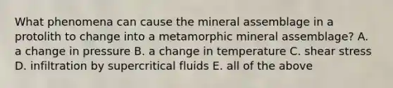 What phenomena can cause the mineral assemblage in a protolith to change into a metamorphic mineral assemblage? A. a change in pressure B. a change in temperature C. shear stress D. infiltration by supercritical fluids E. all of the above