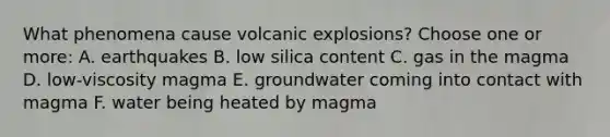 What phenomena cause volcanic explosions? Choose one or more: A. earthquakes B. low silica content C. gas in the magma D. low-viscosity magma E. groundwater coming into contact with magma F. water being heated by magma