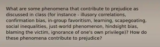 What are some phenomena that contribute to prejudice as discussed in class (for instance - illusory correlations, confirmation bias, in-group favoritism, learning, scapegoating, social inequalities, just-world phenomenon, hindsight bias, blaming the victim, ignorance of one's own privilege)? How do these phenomena contribute to prejudice?