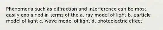 Phenomena such as diffraction and interference can be most easily explained in terms of the a. ray model of light b. particle model of light c. wave model of light d. photoelectric effect