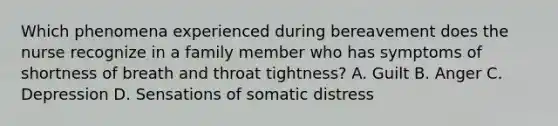 Which phenomena experienced during bereavement does the nurse recognize in a family member who has symptoms of shortness of breath and throat tightness? A. Guilt B. Anger C. Depression D. Sensations of somatic distress