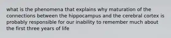 what is the phenomena that explains why maturation of the connections between the hippocampus and the cerebral cortex is probably responsible for our inability to remember much about the first three years of life