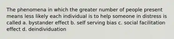 The phenomena in which the greater number of people present means less likely each individual is to help someone in distress is called a. bystander effect b. self serving bias c. social facilitation effect d. deindividuation