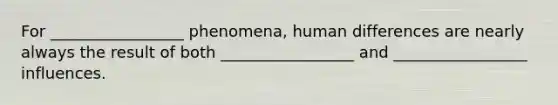 For _________________ phenomena, human differences are nearly always the result of both _________________ and _________________ influences.