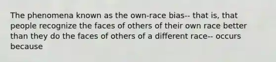 The phenomena known as the own-race bias-- that is, that people recognize the faces of others of their own race better than they do the faces of others of a different race-- occurs because