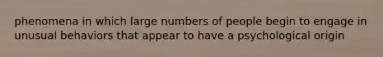 phenomena in which large numbers of people begin to engage in unusual behaviors that appear to have a psychological origin