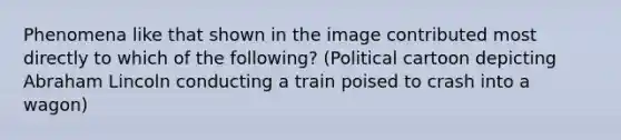 Phenomena like that shown in the image contributed most directly to which of the following? (Political cartoon depicting Abraham Lincoln conducting a train poised to crash into a wagon)