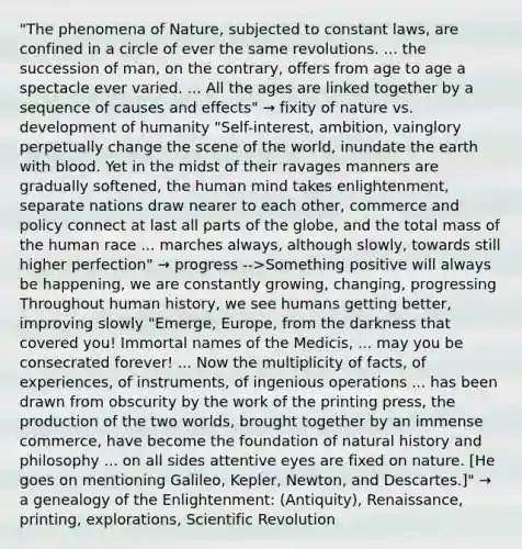 "The phenomena of Nature, subjected to constant laws, are confined in a circle of ever the same revolutions. ... the succession of man, on the contrary, offers from age to age a spectacle ever varied. ... All the ages are linked together by a sequence of causes and effects" → fixity of nature vs. development of humanity "Self-interest, ambition, vainglory perpetually change the scene of the world, inundate the earth with blood. Yet in the midst of their ravages manners are gradually softened, the human mind takes enlightenment, separate nations draw nearer to each other, commerce and policy connect at last all parts of the globe, and the total mass of the human race ... marches always, although slowly, towards still higher perfection" → progress -->Something positive will always be happening, we are constantly growing, changing, progressing Throughout human history, we see humans getting better, improving slowly "Emerge, Europe, from the darkness that covered you! Immortal names of the Medicis, ... may you be consecrated forever! ... Now the multiplicity of facts, of experiences, of instruments, of ingenious operations ... has been drawn from obscurity by the work of the printing press, the production of the two worlds, brought together by an immense commerce, have become the foundation of natural history and philosophy ... on all sides attentive eyes are fixed on nature. [He goes on mentioning Galileo, Kepler, Newton, and Descartes.]" → a genealogy of the Enlightenment: (Antiquity), Renaissance, printing, explorations, Scientific Revolution