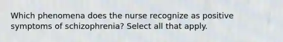 Which phenomena does the nurse recognize as positive symptoms of schizophrenia? Select all that apply.