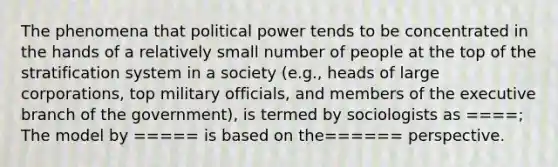 The phenomena that political power tends to be concentrated in the hands of a relatively small number of people at the top of the stratification system in a society (e.g., heads of large corporations, top military officials, and members of the executive branch of the government), is termed by sociologists as ====; The model by ===== is based on the====== perspective.