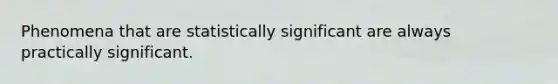 Phenomena that are statistically significant are always practically significant.