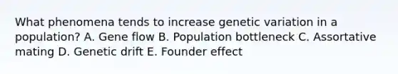 What phenomena tends to increase genetic variation in a population? A. Gene flow B. Population bottleneck C. Assortative mating D. Genetic drift E. Founder effect