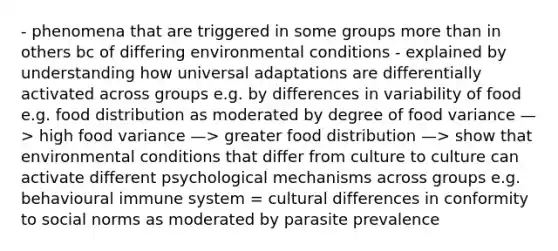 - phenomena that are triggered in some groups more than in others bc of differing environmental conditions - explained by understanding how universal adaptations are differentially activated across groups e.g. by differences in variability of food e.g. food distribution as moderated by degree of food variance —> high food variance —> greater food distribution —> show that environmental conditions that differ from culture to culture can activate different psychological mechanisms across groups e.g. behavioural immune system = cultural differences in conformity to social norms as moderated by parasite prevalence