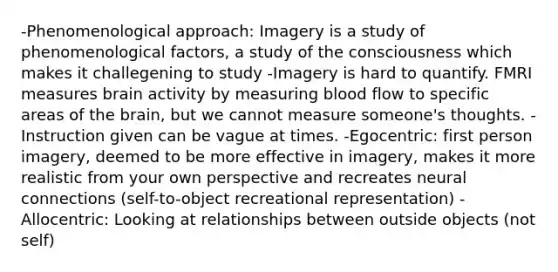 -Phenomenological approach: Imagery is a study of phenomenological factors, a study of the consciousness which makes it challegening to study -Imagery is hard to quantify. FMRI measures brain activity by measuring blood flow to specific areas of the brain, but we cannot measure someone's thoughts. -Instruction given can be vague at times. -Egocentric: first person imagery, deemed to be more effective in imagery, makes it more realistic from your own perspective and recreates neural connections (self-to-object recreational representation) -Allocentric: Looking at relationships between outside objects (not self)