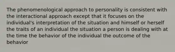 The phenomenological approach to personality is consistent with the interactional approach except that it focuses on the individual's interpretation of the situation and himself or herself the traits of an individual the situation a person is dealing with at the time the behavior of the individual the outcome of the behavior