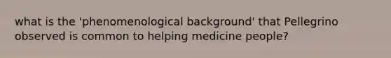 what is the 'phenomenological background' that Pellegrino observed is common to helping medicine people?