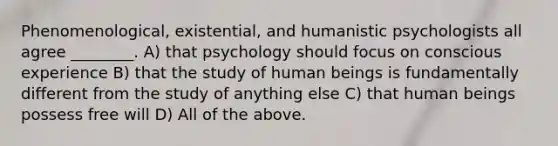 Phenomenological, existential, and humanistic psychologists all agree ________. A) that psychology should focus on conscious experience B) that the study of human beings is fundamentally different from the study of anything else C) that human beings possess free will D) All of the above.