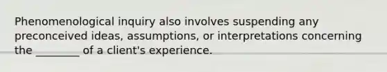 Phenomenological inquiry also involves suspending any preconceived ideas, assumptions, or interpretations concerning the ________ of a client's experience.