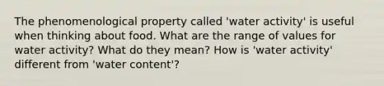 The phenomenological property called 'water activity' is useful when thinking about food. What are the range of values for water activity? What do they mean? How is 'water activity' different from 'water content'?