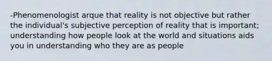 -Phenomenologist arque that reality is not objective but rather the individual's subjective perception of reality that is important; understanding how people look at the world and situations aids you in understanding who they are as people