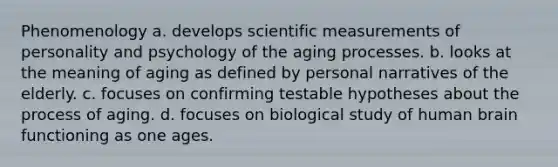 Phenomenology a. develops scientific measurements of personality and psychology of the aging processes. b. looks at the meaning of aging as defined by personal narratives of the elderly. c. focuses on confirming testable hypotheses about the process of aging. d. focuses on biological study of human brain functioning as one ages.