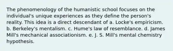 The phenomenology of the humanistic school focuses on the individual's unique experiences as they define the person's reality. This idea is a direct descendant of a. Locke's empiricism. b. Berkeley's mentalism. c. Hume's law of resemblance. d. James Mill's mechanical associationism. e. J. S. Mill's mental chemistry hypothesis.