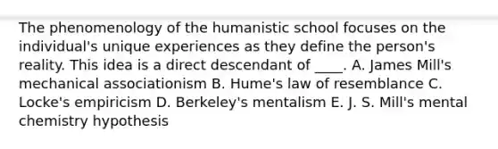 The phenomenology of the humanistic school focuses on the individual's unique experiences as they define the person's reality. This idea is a direct descendant of ____. A. James Mill's mechanical associationism B. Hume's law of resemblance C. Locke's empiricism D. Berkeley's mentalism E. J. S. Mill's mental chemistry hypothesis