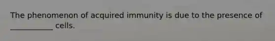 The phenomenon of acquired immunity is due to the presence of ___________ cells.