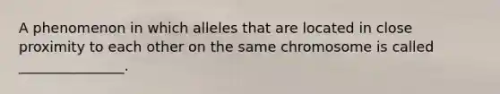 A phenomenon in which alleles that are located in close proximity to each other on the same chromosome is called _______________.