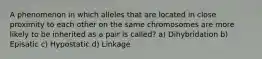 A phenomenon in which alleles that are located in close proximity to each other on the same chromosomes are more likely to be inherited as a pair is called? a) Dihybridation b) Episatic c) Hypostatic d) Linkage