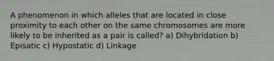 A phenomenon in which alleles that are located in close proximity to each other on the same chromosomes are more likely to be inherited as a pair is called? a) Dihybridation b) Episatic c) Hypostatic d) Linkage