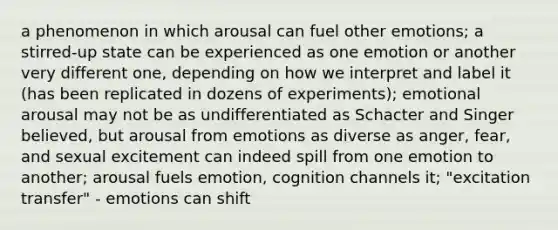 a phenomenon in which arousal can fuel other emotions; a stirred-up state can be experienced as one emotion or another very different one, depending on how we interpret and label it (has been replicated in dozens of experiments); emotional arousal may not be as undifferentiated as Schacter and Singer believed, but arousal from emotions as diverse as anger, fear, and sexual excitement can indeed spill from one emotion to another; arousal fuels emotion, cognition channels it; "excitation transfer" - emotions can shift